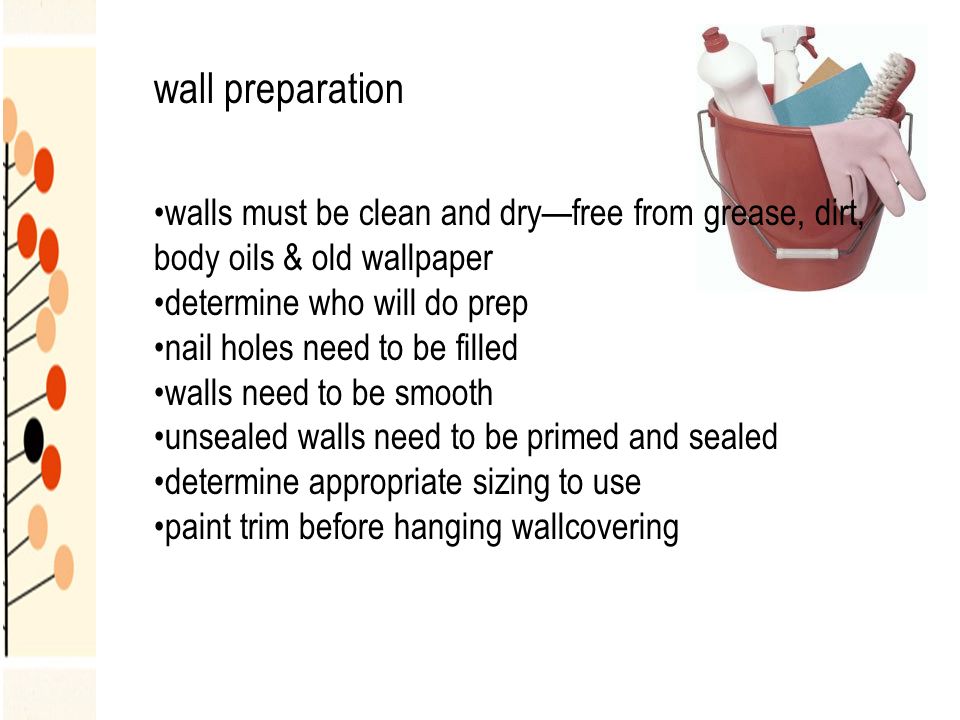 wall preparation walls must be clean and dry—free from grease, dirt, body oils & old wallpaper determine who will do prep nail holes need to be filled walls need to be smooth unsealed walls need to be primed and sealed determine appropriate sizing to use paint trim before hanging wallcovering